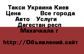 Такси Украина Киев › Цена ­ 100 - Все города Авто » Услуги   . Дагестан респ.,Махачкала г.